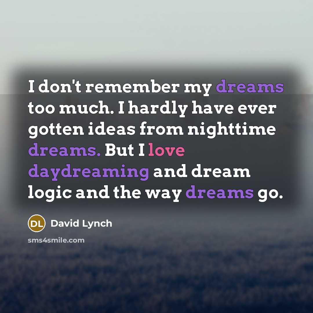 “I don't remember my dreams too much. I hardly have ever gotten ideas from nighttime dreams. But I love daydreaming and dream logic and the way dreams go.” quote by David Lynch