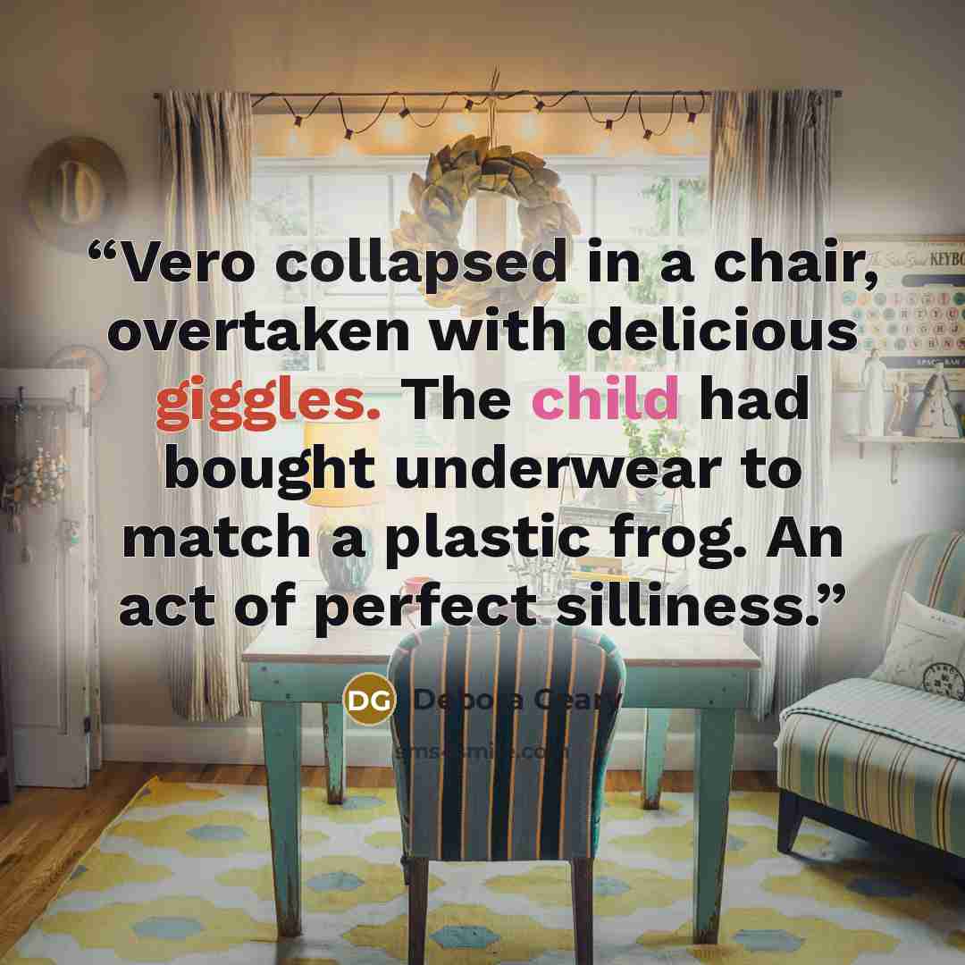 “Vero collapsed in a chair, overtaken with delicious giggles. The child had bought underwear to match a plastic frog. An act of perfect silliness.” quote by Debora Geary