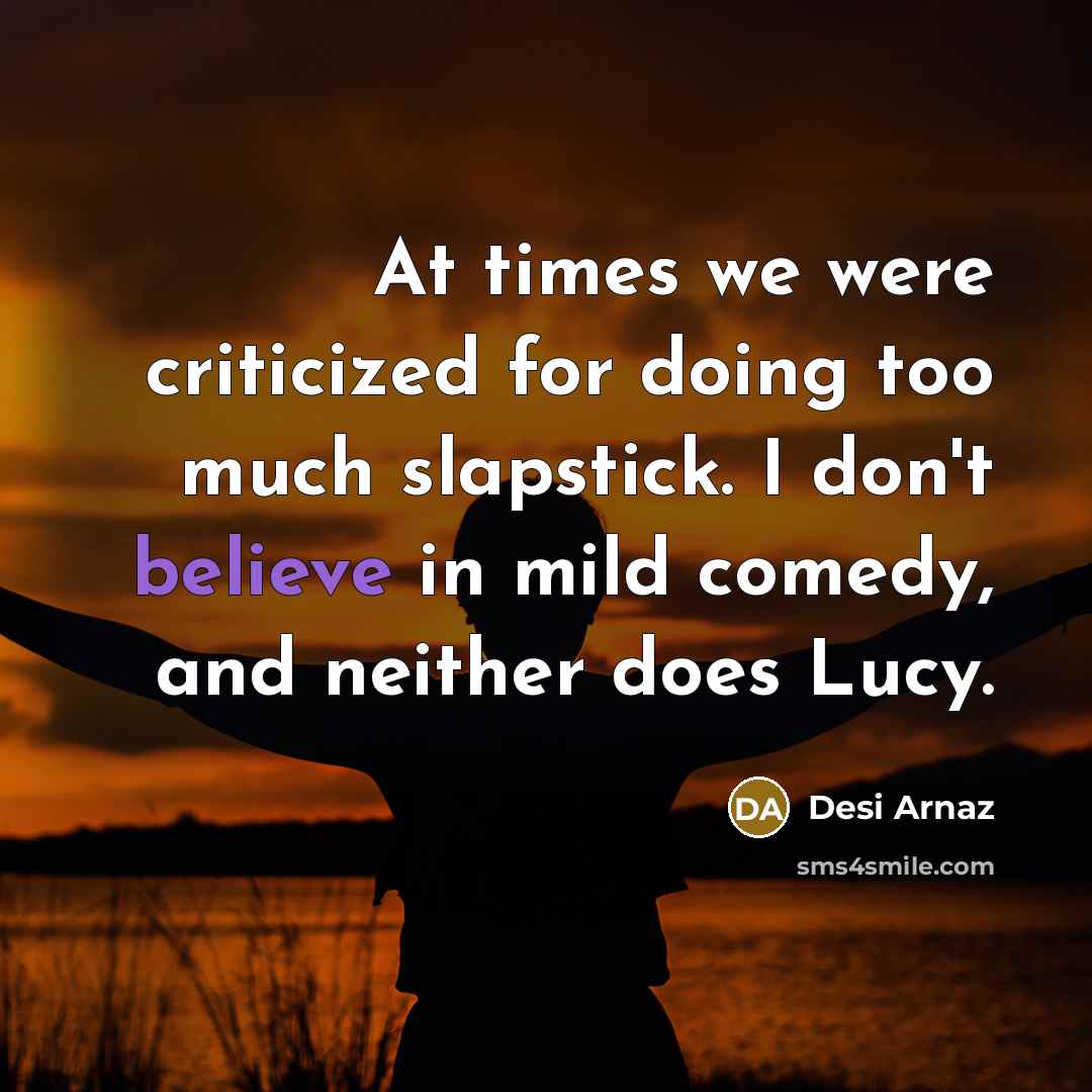 “At times we were criticized for doing too much slapstick. I don't believe in mild comedy, and neither does Lucy.” quote by Desi Arnaz