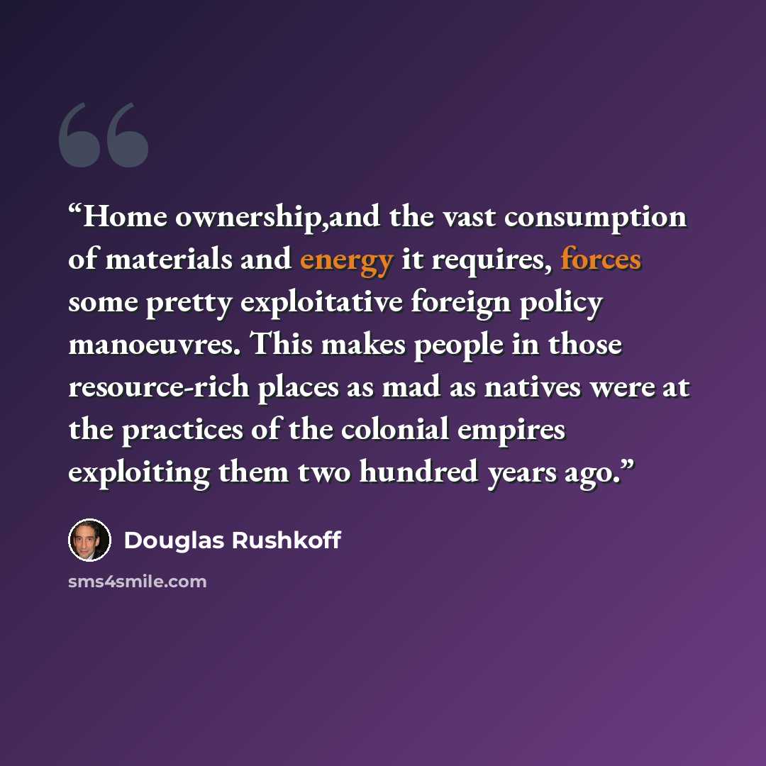 “Home ownership,and the vast consumption of materials and energy it requires, forces some pretty exploitative foreign policy manoeuvres. This makes people in those resource-rich places as mad as natives were at the practices of the colonial empires exploiting them two hundred years ago.” quote by Douglas Rushkoff