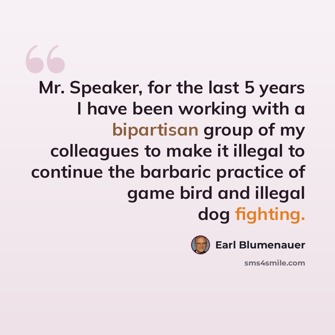 “Mr. Speaker, for the last 5 years I have been working with a bipartisan group of my colleagues to make it illegal to continue the barbaric practice of game bird and illegal dog fighting.” quote by Earl Blumenauer