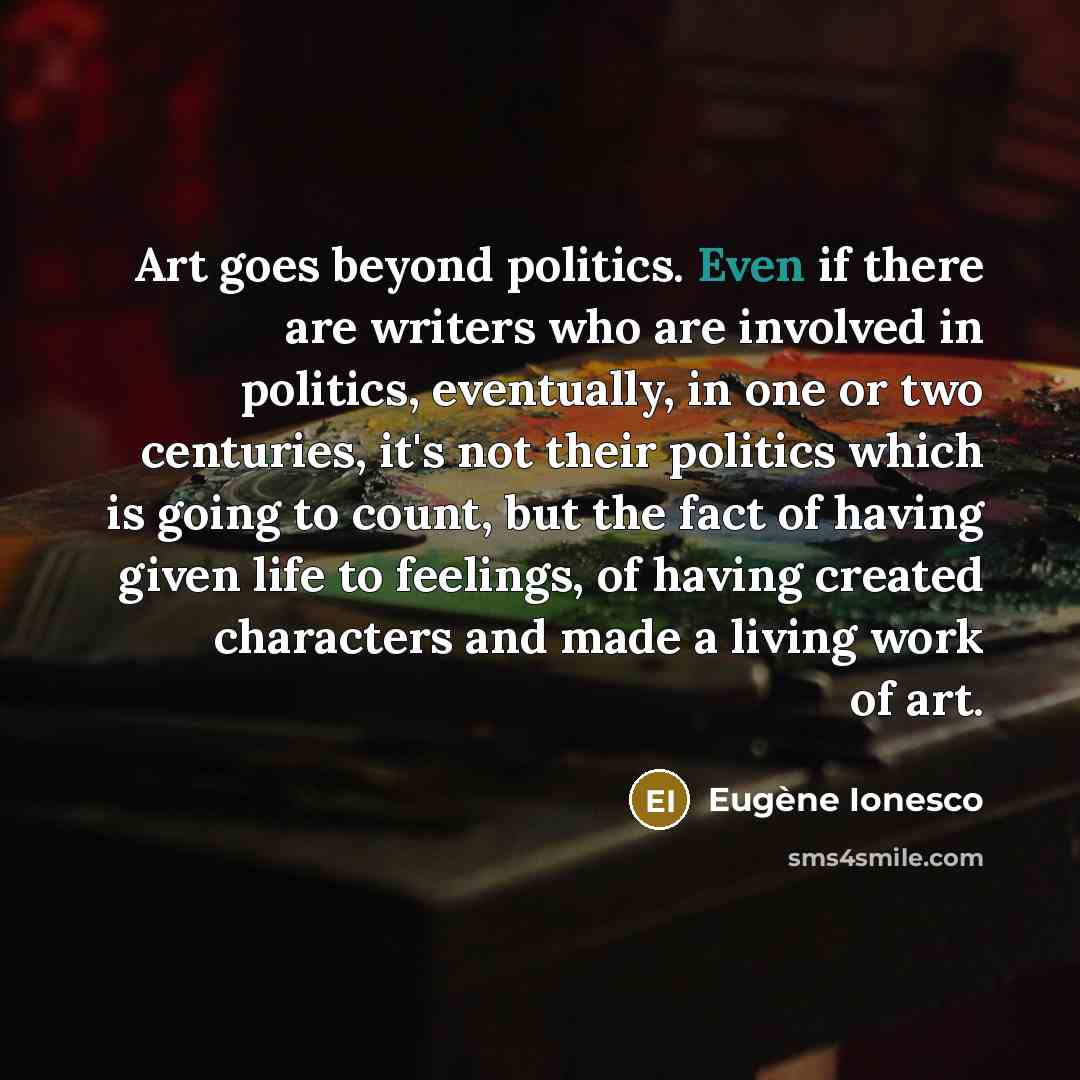 “Art goes beyond politics. Even if there are writers who are involved in politics, eventually, in one or two centuries, it's not their politics which is going to count, but the fact of having given life to feelings, of having created characters and made a living work of art.” quote by Eugene Ionesco