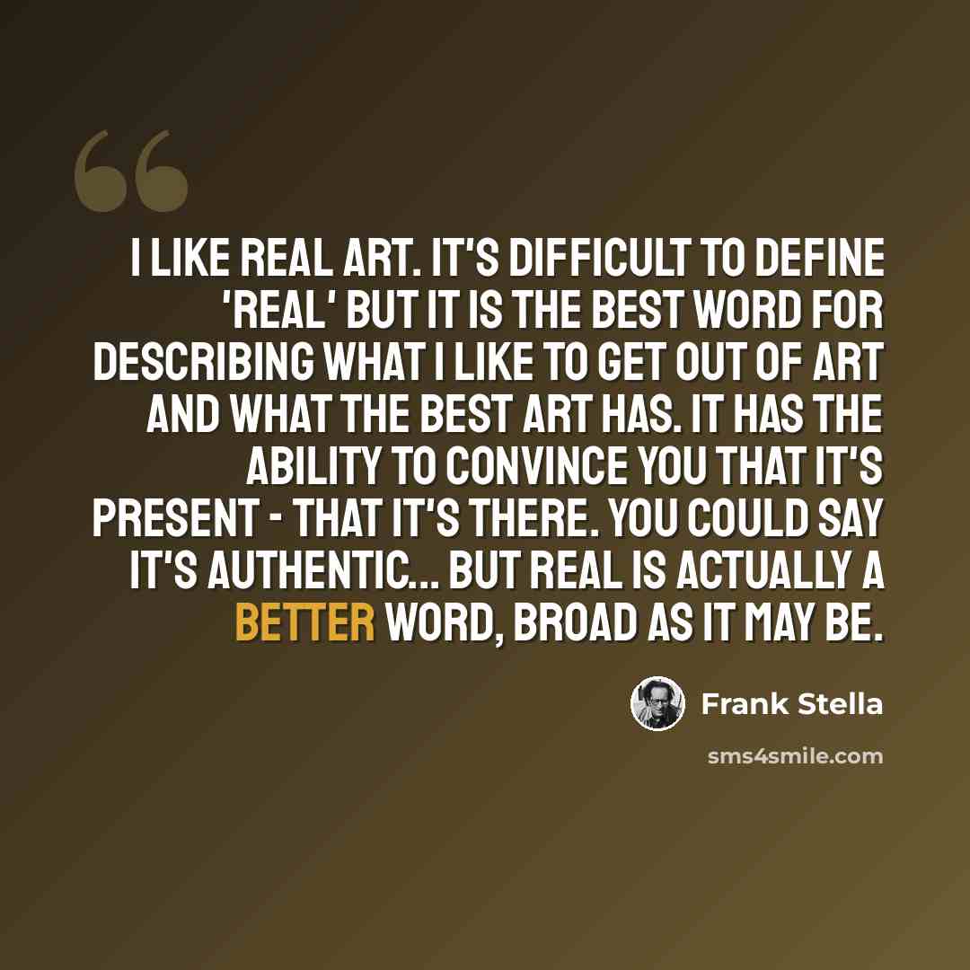 “I like real art. It's difficult to define 'real' but it is the best word for describing what I like to get out of art and what the best art has. It has the ability to convince you that it's present - that it's there. You could say it's authentic... but real is actually a better word, broad as it…” quote by Frank Stella