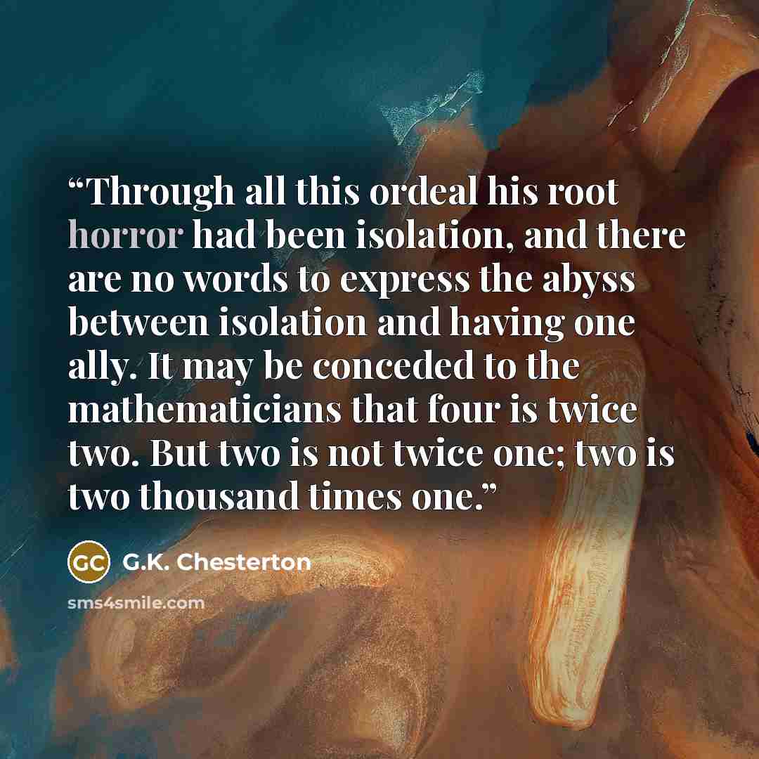 “Through all this ordeal his root horror had been isolation, and there are no words to express the abyss between isolation and having one ally. It may be conceded to the mathematicians that four is twice two. But two is not twice one; two is two thousand times one.” quote by G.K. Chesterton