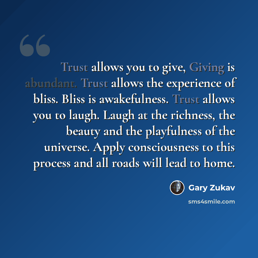 “Trust allows you to give, Giving is abundant. Trust allows the experience of bliss. Bliss is awakefulness. Trust allows you to laugh. Laugh at the richness, the beauty and the playfulness of the universe. Apply consciousness to this process and all roads will lead to home.” quote by Gary Zukav