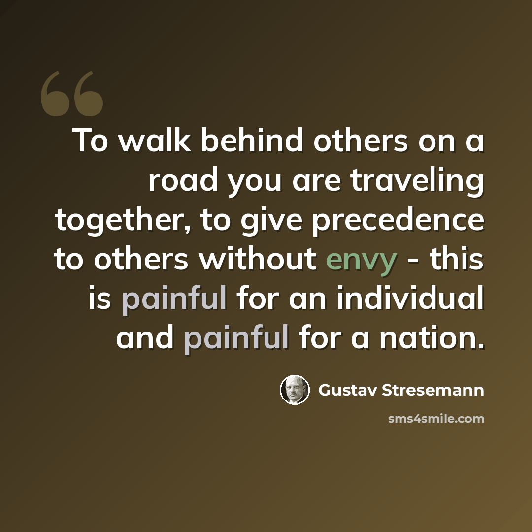 “To walk behind others on a road you are traveling together, to give precedence to others without envy - this is painful for an individual and painful for a nation.” quote by Gustav Stresemann