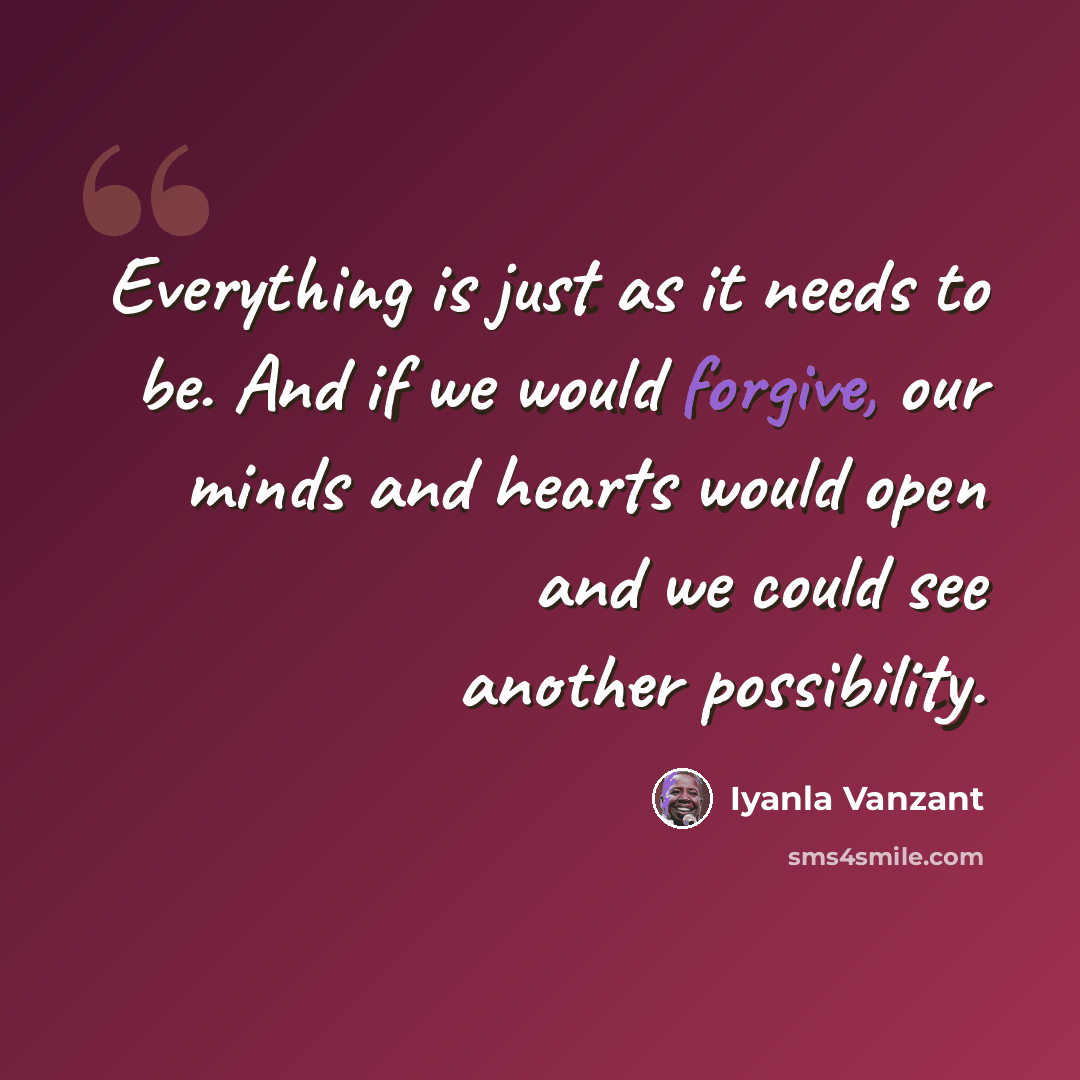 “Everything is just as it needs to be. And if we would forgive, our minds and hearts would open and we could see another possibility.” quote by Iyanla Vanzant