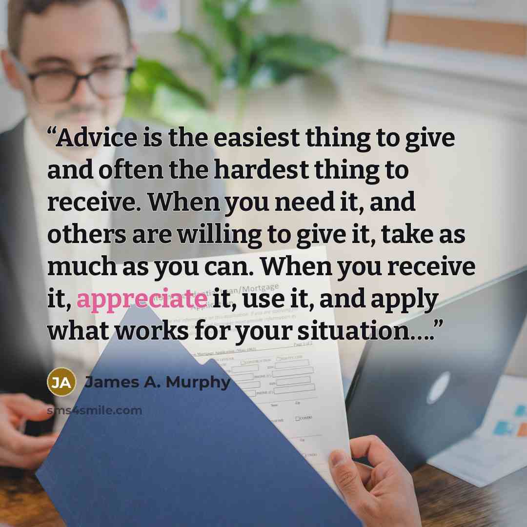 “Advice is the easiest thing to give and often the hardest thing to receive. When you need it, and others are willing to give it, take as much as you can. When you receive it, appreciate it, use it, and apply what works for your situation….” quote by James A. Murphy