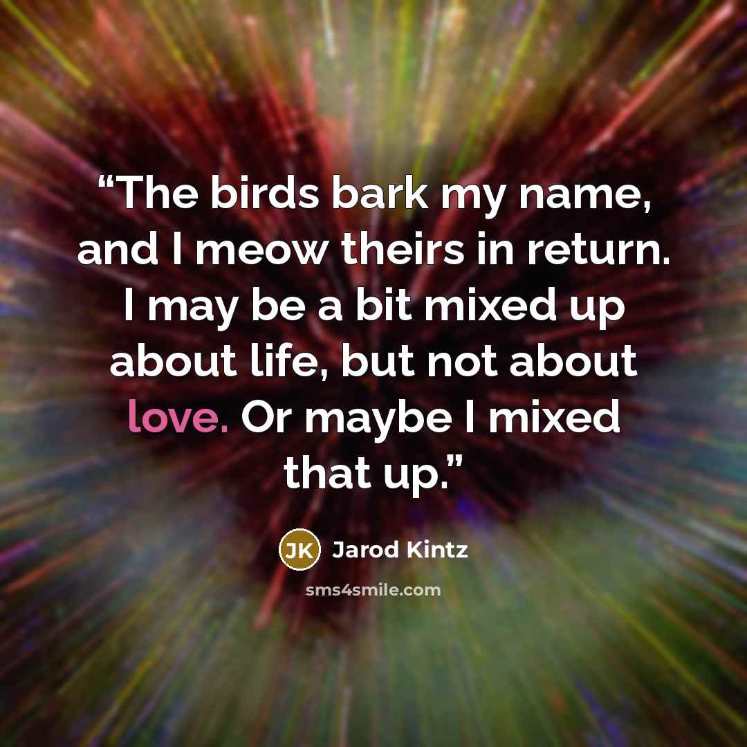 “The birds bark my name, and I meow theirs in return. I may be a bit mixed up about life, but not about love. Or maybe I mixed that up.” quote by Jarod Kintz