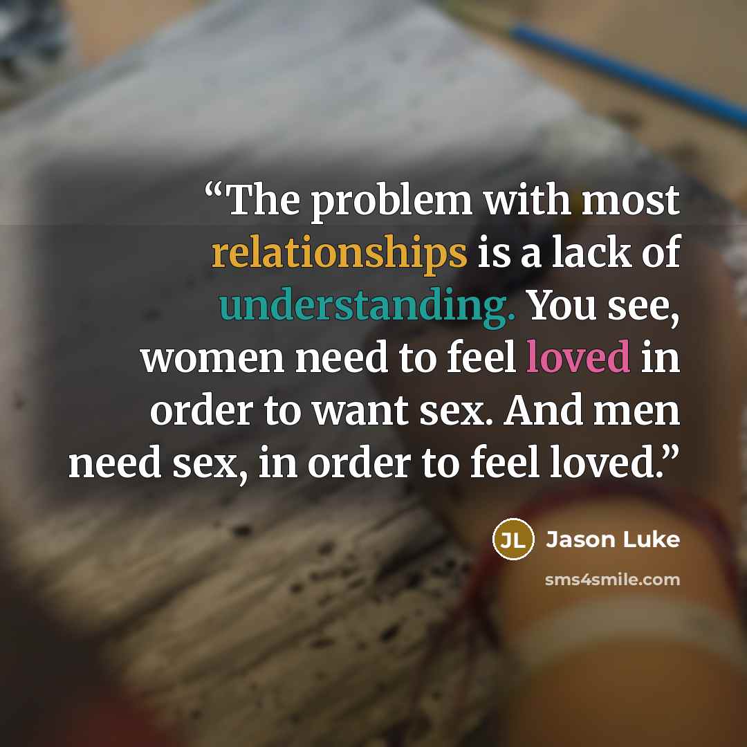 “The problem with most relationships is a lack of understanding. You see, women need to feel loved in order to want sex. And men need sex, in order to feel loved.” quote by Jason Luke