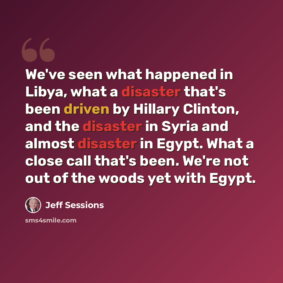 “We've seen what happened in Libya, what a disaster that's been driven by Hillary Clinton, and the disaster in Syria and almost disaster in Egypt. What a close call that's been. We're not out of the woods yet with Egypt.” quote by Jeff Sessions