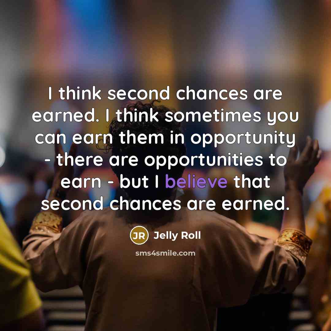 “I think second chances are earned. I think sometimes you can earn them in opportunity - there are opportunities to earn - but I believe that second chances are earned.” quote by Jelly Roll