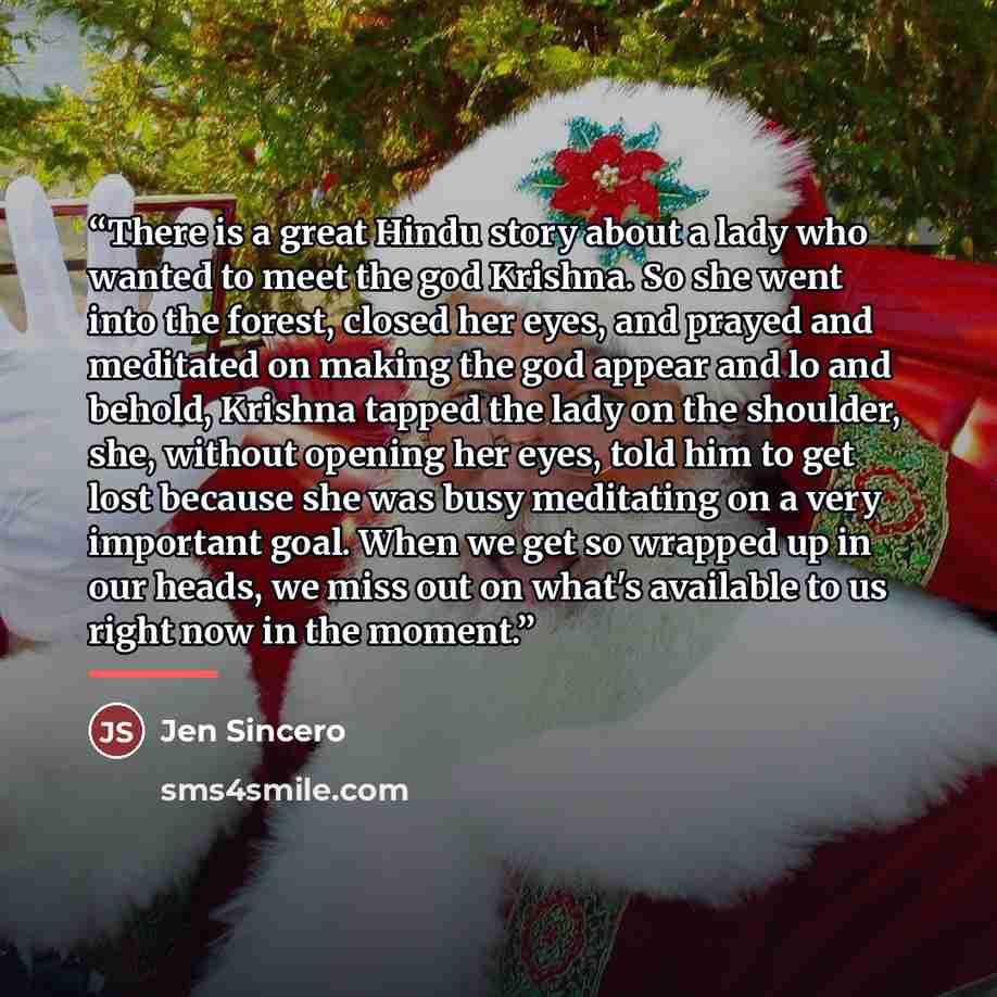 “There is a great Hindu story about a lady who wanted to meet the god Krishna. So she went into the forest, closed her eyes, and prayed and meditated on making the god appear and lo and behold, Krishna tapped the lady on the shoulder, she, without opening her eyes, told him to get lost because she…” quote by Jen Sincero
