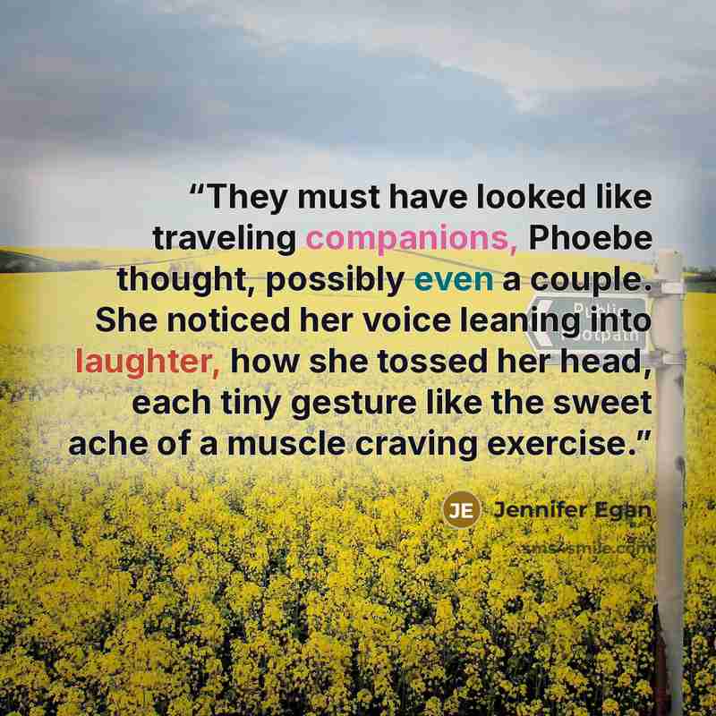 “They must have looked like traveling companions, Phoebe thought, possibly even a couple. She noticed her voice leaning into laughter, how she tossed her head, each tiny gesture like the sweet ache of a muscle craving exercise.” quote by Jennifer Egan