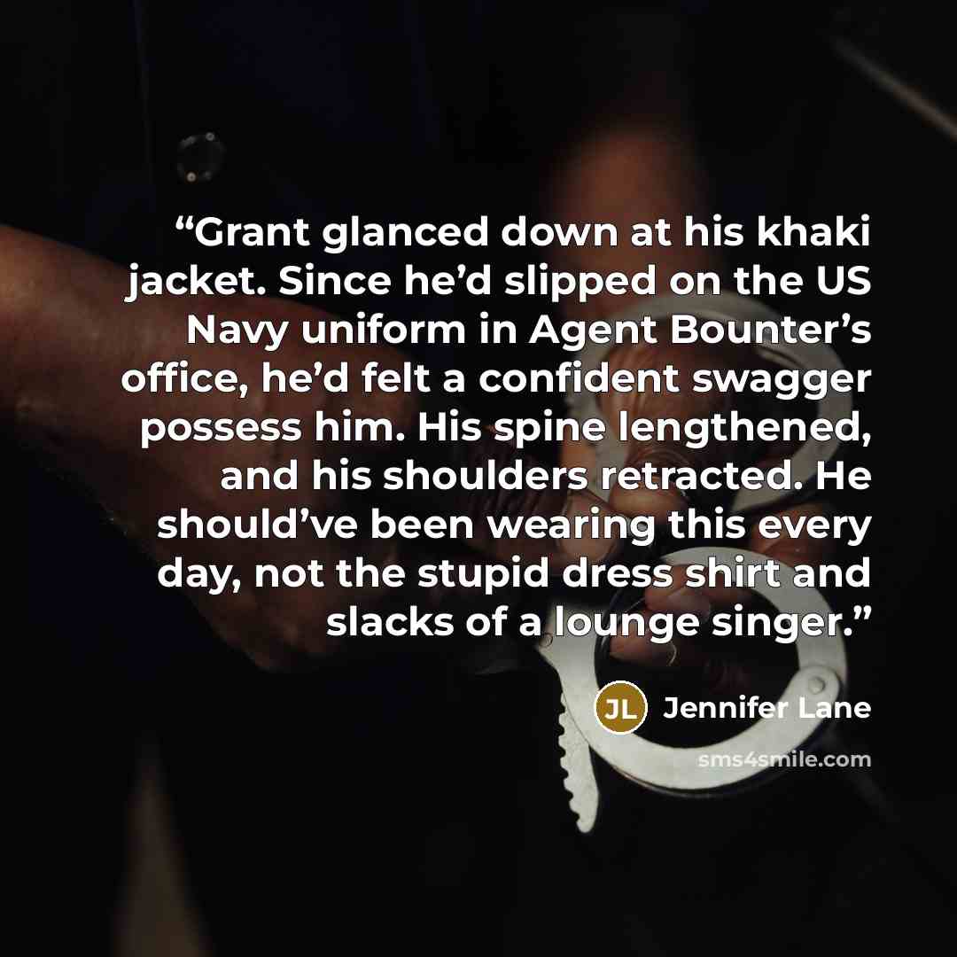 “Grant glanced down at his khaki jacket. Since he’d slipped on the US Navy uniform in Agent Bounter’s office, he’d felt a confident swagger possess him. His spine lengthened, and his shoulders retracted. He should’ve been wearing this every day, not the stupid dress shirt and slacks of a lounge…” quote by Jennifer Lane