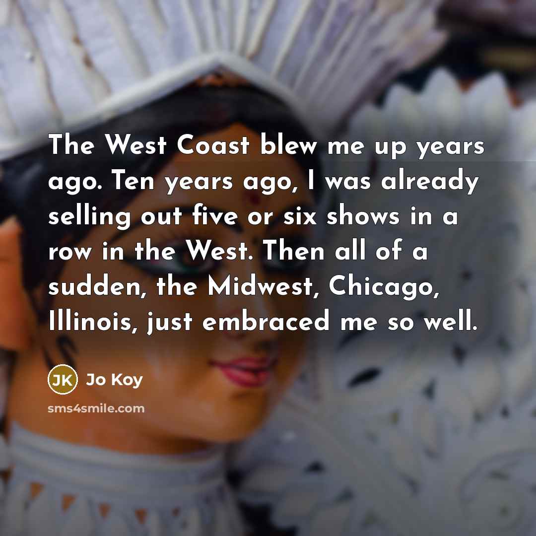 “The West Coast blew me up years ago. Ten years ago, I was already selling out five or six shows in a row in the West. Then all of a sudden, the Midwest, Chicago, Illinois, just embraced me so well.” quote by Jo Koy