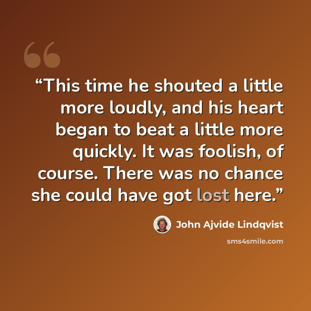 “This time he shouted a little more loudly, and his heart began to beat a little more quickly. It was foolish, of course. There was no chance she could have got lost here.” quote by John Ajvide Lindqvist