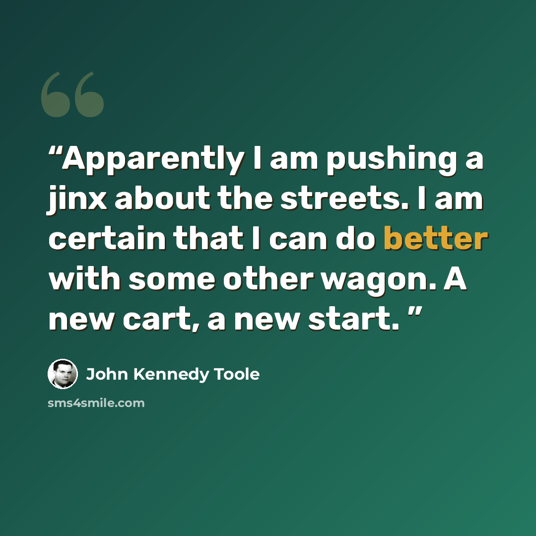 “Apparently I am pushing a jinx about the streets. I am certain that I can do better with some other wagon. A new cart, a new start.” quote by John Kennedy Toole