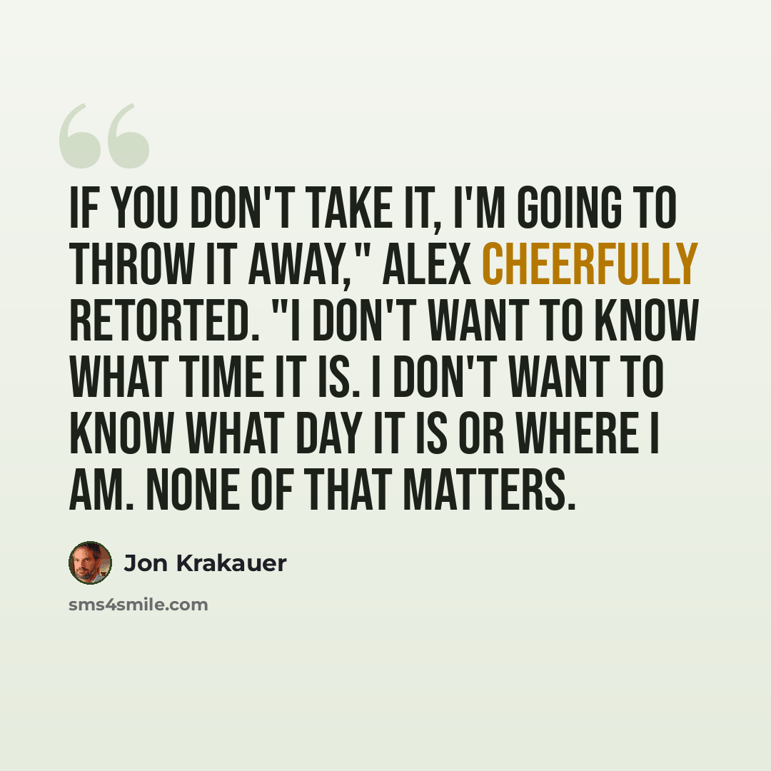“If you don't take it, I'm going to throw it away," Alex cheerfully retorted. "I don't want to know what time it is. I don't want to know what day it is or where I am. None of that matters.” quote by Jon Krakauer