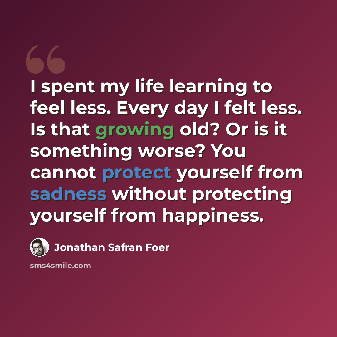 “I spent my life learning to feel less. Every day I felt less. Is that growing old? Or is it something worse? You cannot protect yourself from sadness without protecting yourself from happiness.” quote by Jonathan Safran Foer