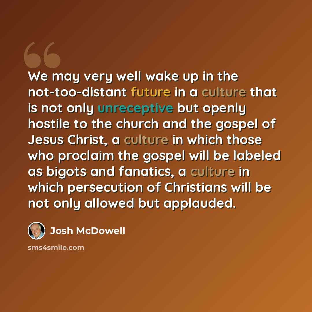 “We may very well wake up in the not-too-distant future in a culture that is not only unreceptive but openly hostile to the church and the gospel of Jesus Christ, a culture in which those who proclaim the gospel will be labeled as bigots and fanatics, a culture in which persecution of Christians…” quote by Josh McDowell