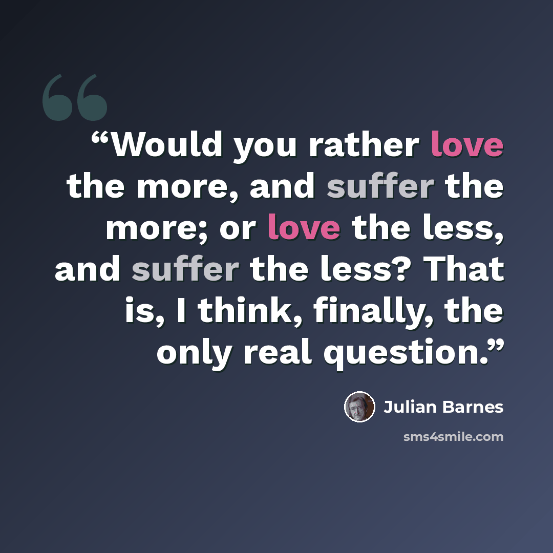 “Would you rather love the more, and suffer the more; or love the less, and suffer the less? That is, I think, finally, the only real question.” quote by Julian Barnes