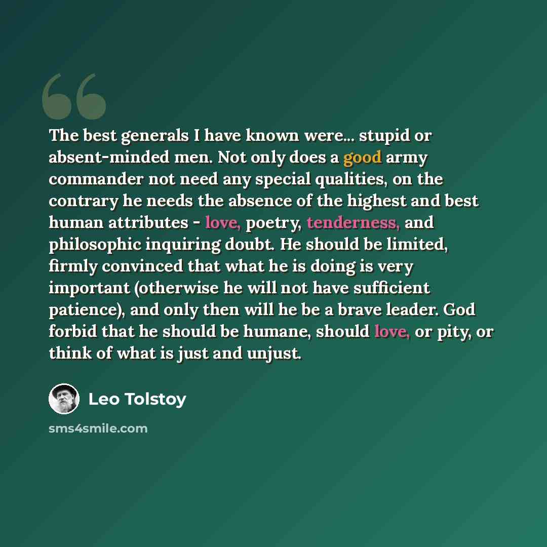 “The best generals I have known were... stupid or absent-minded men. Not only does a good army commander not need any special qualities, on the contrary he needs the absence of the highest and best human attributes - love, poetry, tenderness, and philosophic inquiring doubt. He should be limited…” quote by Leo Tolstoy