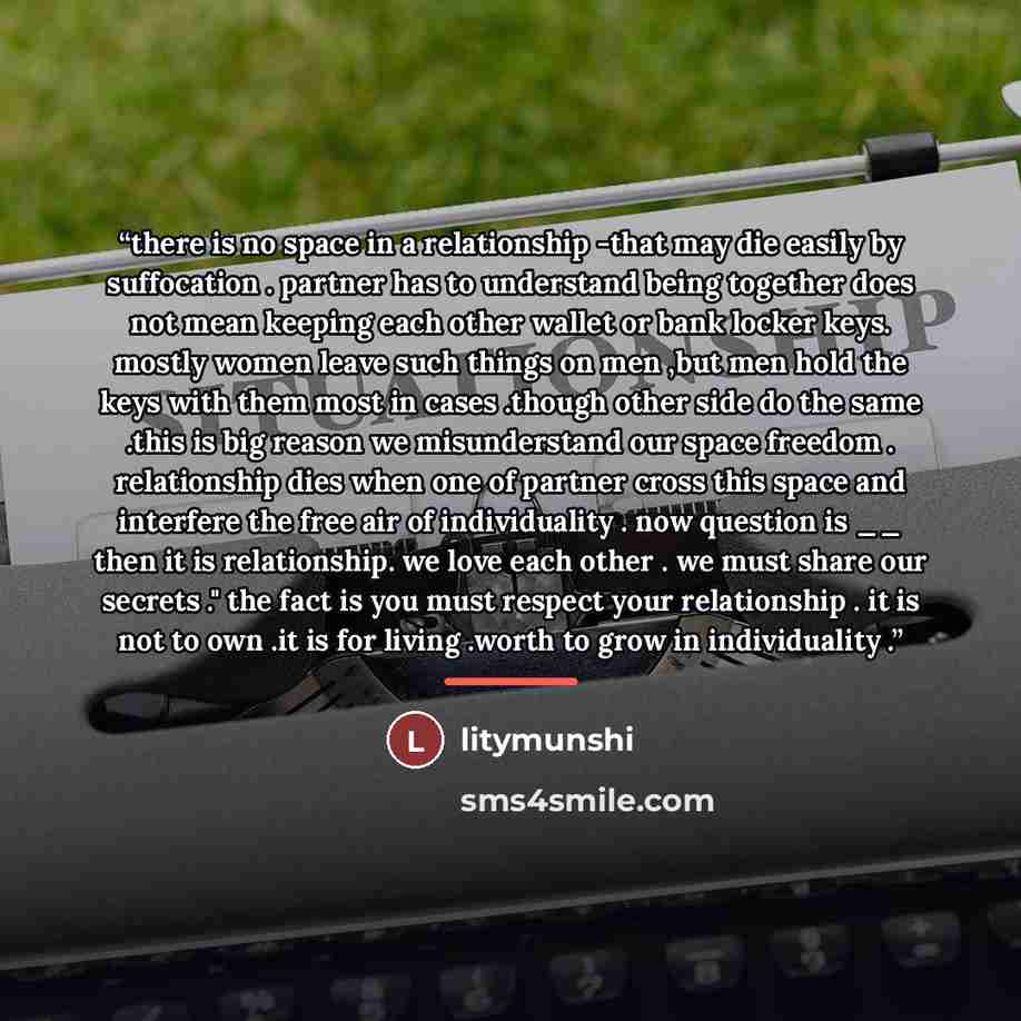 “there is no space in a relationship -that may die easily by suffocation . partner has to understand being together does not mean keeping each other wallet or bank locker keys. mostly women leave such things on men ,but men hold the keys with them most in cases .though other side do the same .this…” quote by litymunshi