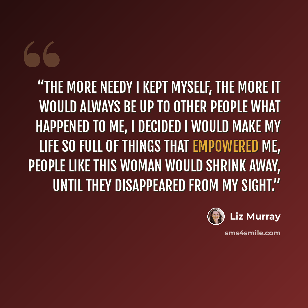 “The more needy I kept myself, the more it would always be up to other people what happened to me, I decided I would make my life so full of things that empowered me, people like this woman would shrink away, until they disappeared from my sight.” quote by Liz Murray