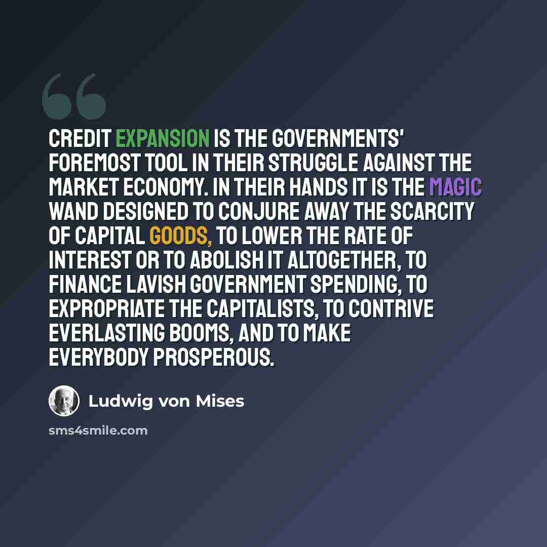 “Credit expansion is the governments' foremost tool in their struggle against the market economy. In their hands it is the magic wand designed to conjure away the scarcity of capital goods, to lower the rate of interest or to abolish it altogether, to finance lavish government spending, to…” quote by Ludwig von Mises