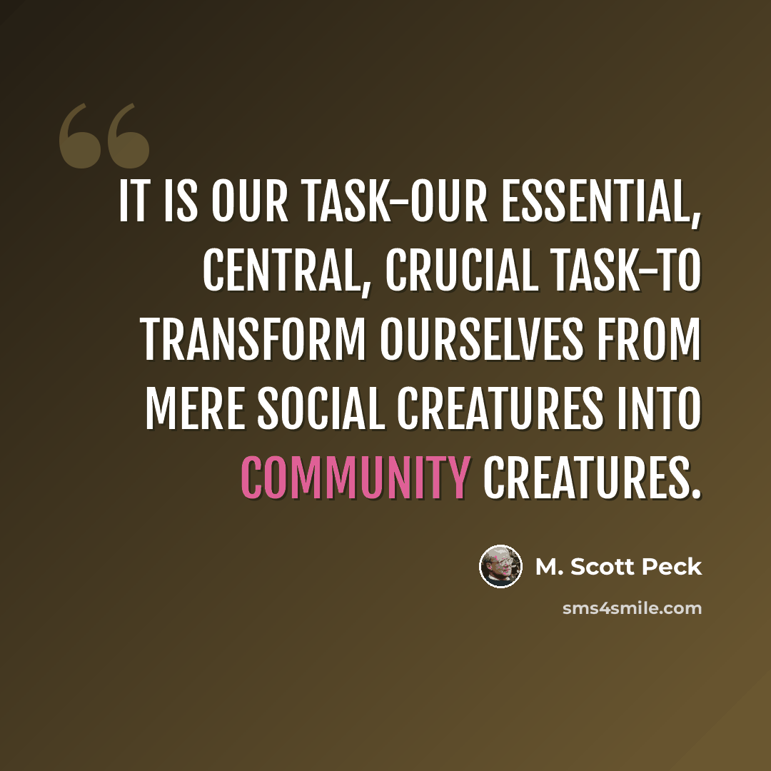 “It is our task-our essential, central, crucial task-to transform ourselves from mere social creatures into community creatures.” quote by M. Scott Peck