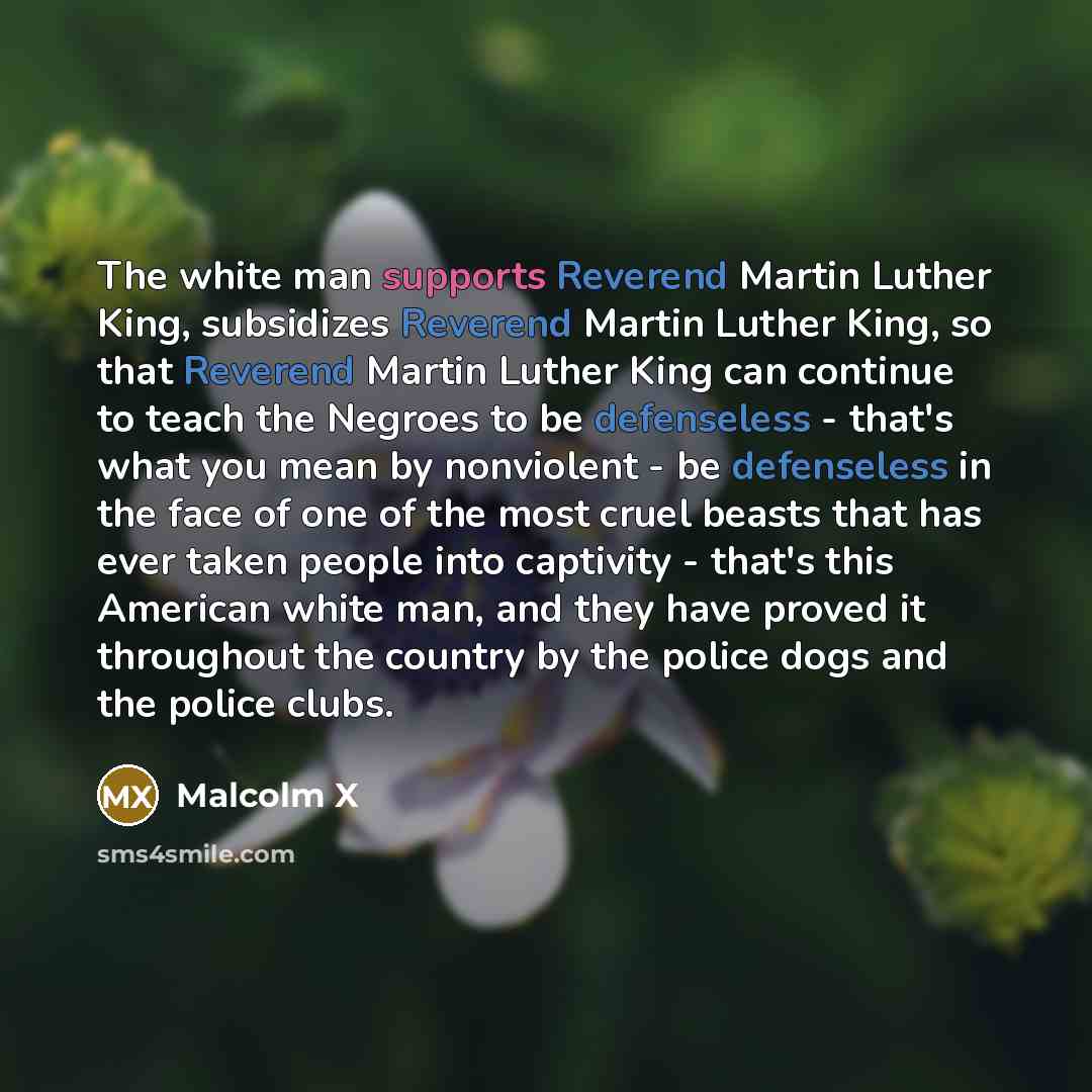 “The white man supports Reverend Martin Luther King, subsidizes Reverend Martin Luther King, so that Reverend Martin Luther King can continue to teach the Negroes to be defenseless - that's what you mean by nonviolent - be defenseless in the face of one of the most cruel beasts that has ever taken…” quote by Malcolm X