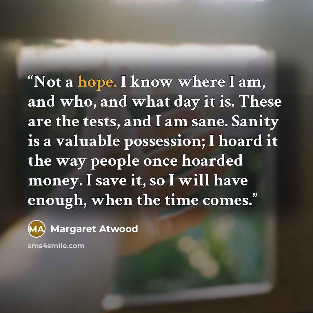 “Not a hope. I know where I am, and who, and what day it is. These are the tests, and I am sane. Sanity is a valuable possession; I hoard it the way people once hoarded money. I save it, so I will have enough, when the time comes.” quote by Margaret Atwood