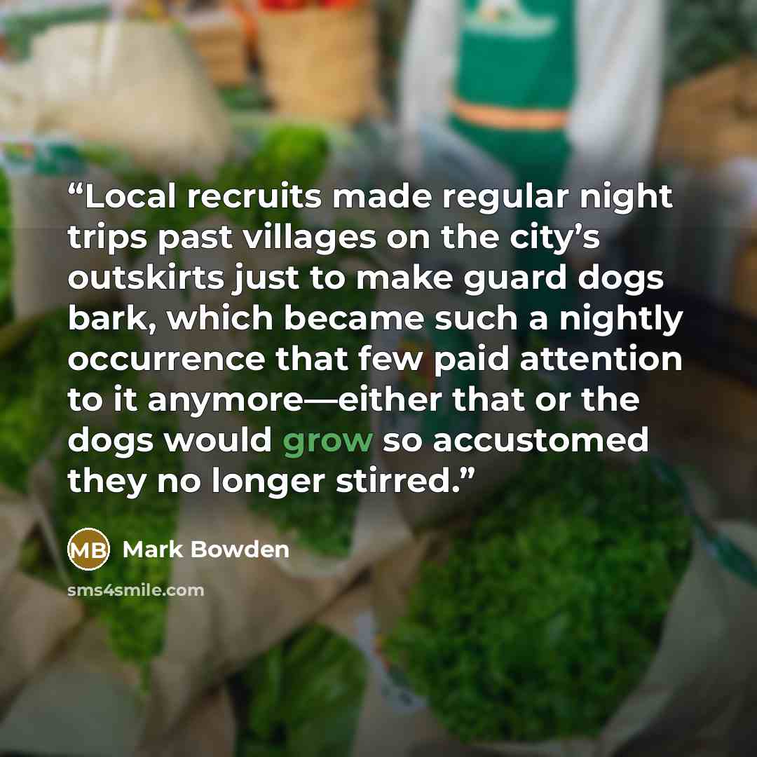 “Local recruits made regular night trips past villages on the city’s outskirts just to make guard dogs bark, which became such a nightly occurrence that few paid attention to it anymore—either that or the dogs would grow so accustomed they no longer stirred.” quote by Mark Bowden
