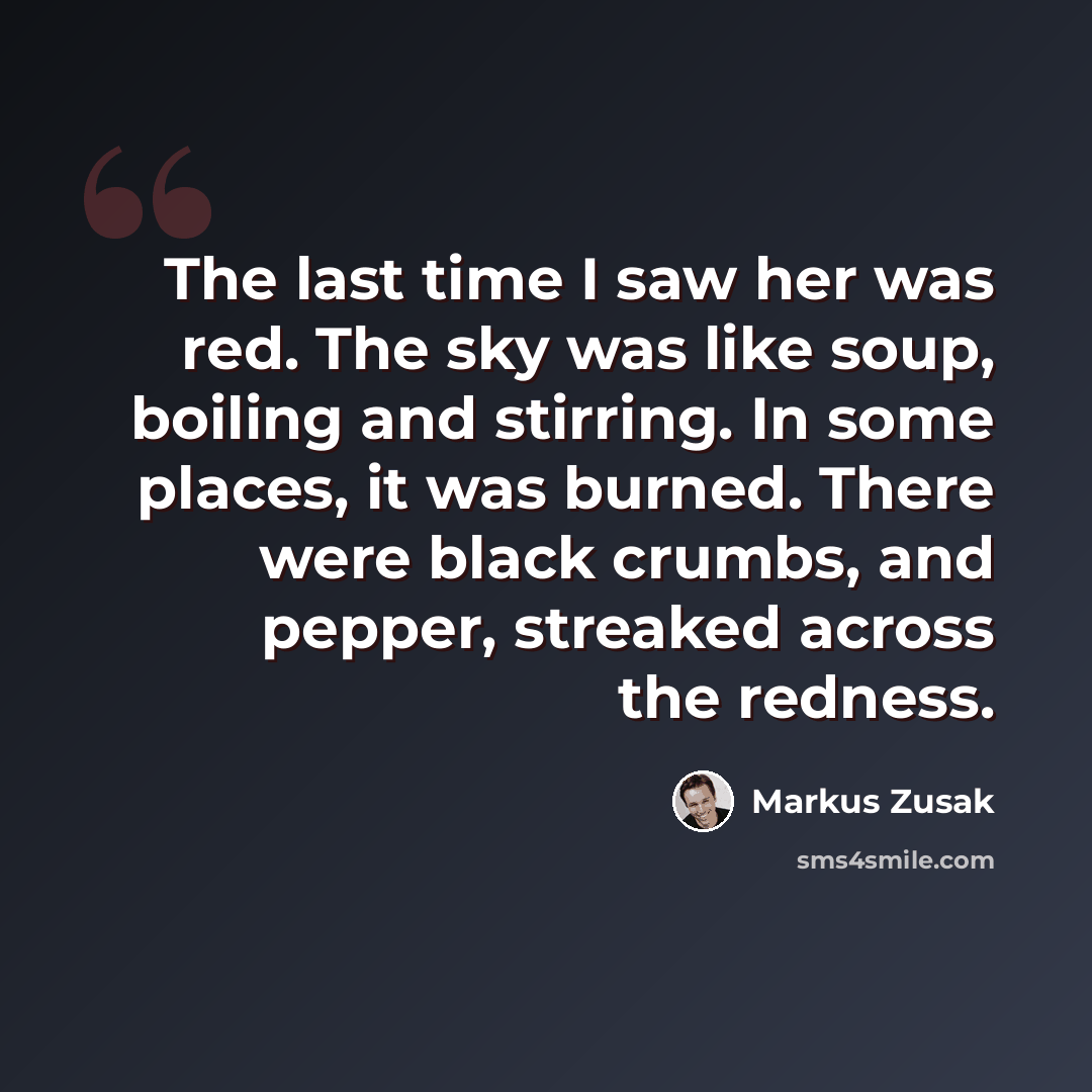 “The last time I saw her was red. The sky was like soup, boiling and stirring. In some places, it was burned. There were black crumbs, and pepper, streaked across the redness.” quote by Markus Zusak