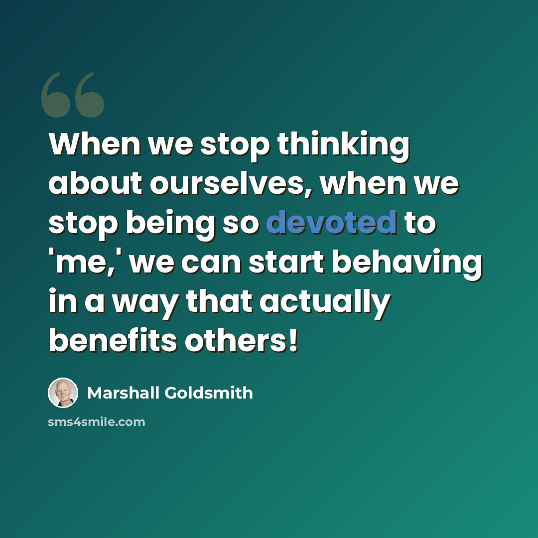 “When we stop thinking about ourselves, when we stop being so devoted to 'me,' we can start behaving in a way that actually benefits others!” quote by Marshall Goldsmith