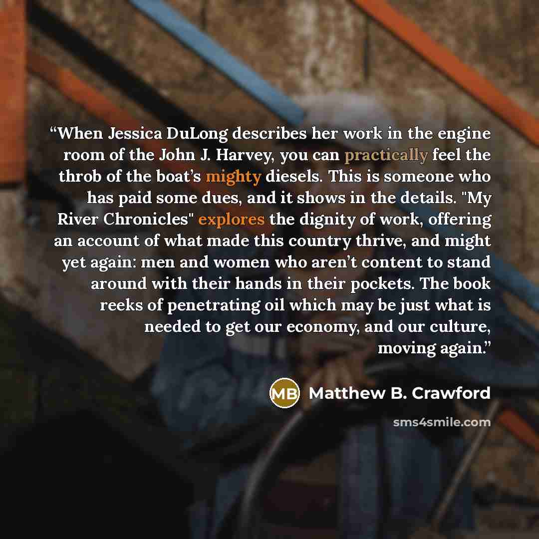 “When Jessica DuLong describes her work in the engine room of the John J. Harvey, you can practically feel the throb of the boat’s mighty diesels. This is someone who has paid some dues, and it shows in the details. "My River Chronicles" explores the dignity of work, offering an account of what…” quote by Matthew B. Crawford