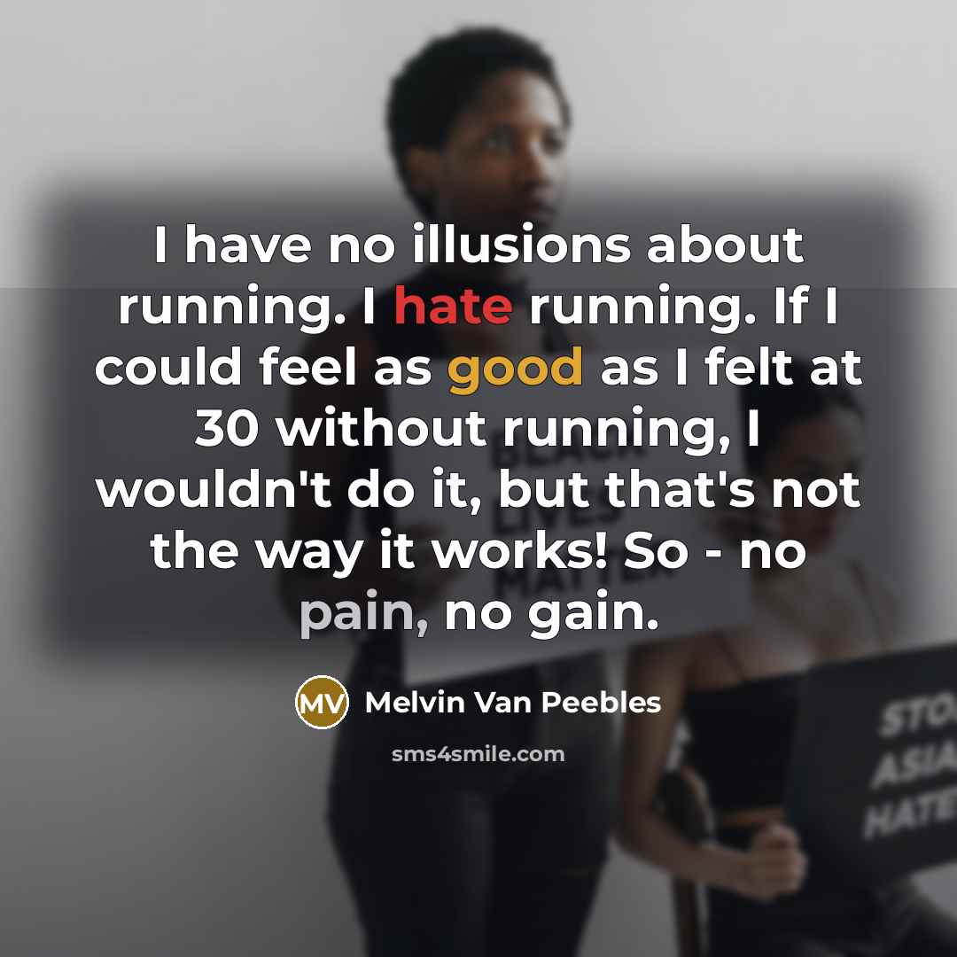 “I have no illusions about running. I hate running. If I could feel as good as I felt at 30 without running, I wouldn't do it, but that's not the way it works! So - no pain, no gain.” quote by Melvin Van Peebles