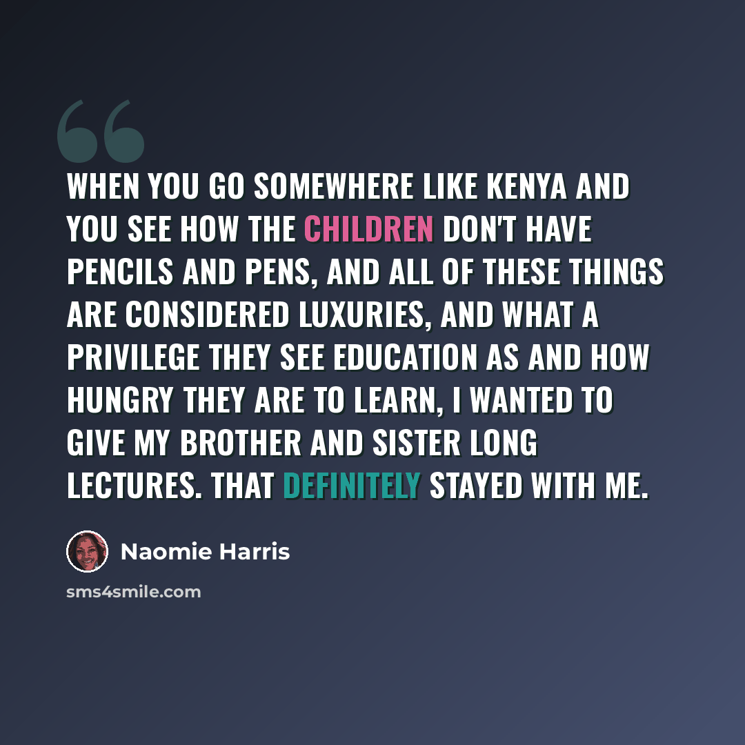 “When you go somewhere like Kenya and you see how the children don't have pencils and pens, and all of these things are considered luxuries, and what a privilege they see education as and how hungry they are to learn, I wanted to give my brother and sister long lectures. That definitely stayed with…” quote by Naomie Harris
