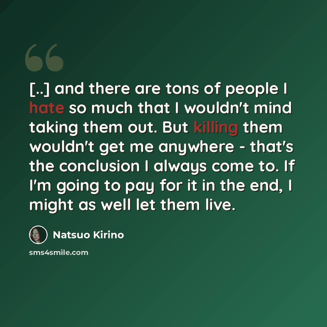 “[..] and there are tons of people I hate so much that I wouldn't mind taking them out. But killing them wouldn't get me anywhere - that's the conclusion I always come to. If I'm going to pay for it in the end, I might as well let them live.” quote by Natsuo Kirino