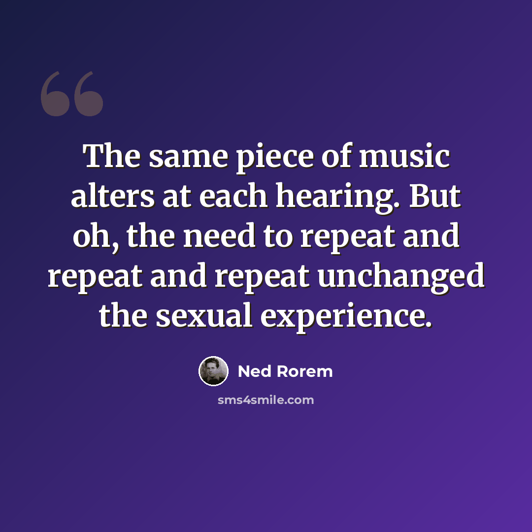 “The same piece of music alters at each hearing. But oh, the need to repeat and repeat and repeat unchanged the sexual experience.” quote by Ned Rorem
