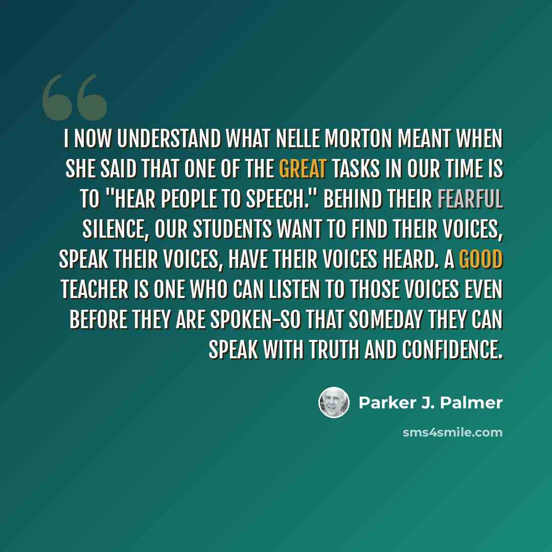 “I now understand what Nelle Morton meant when she said that one of the great tasks in our time is to "hear people to speech." Behind their fearful silence, our students want to find their voices, speak their voices, have their voices heard. A good teacher is one who can listen to those voices even…” quote by Parker J. Palmer