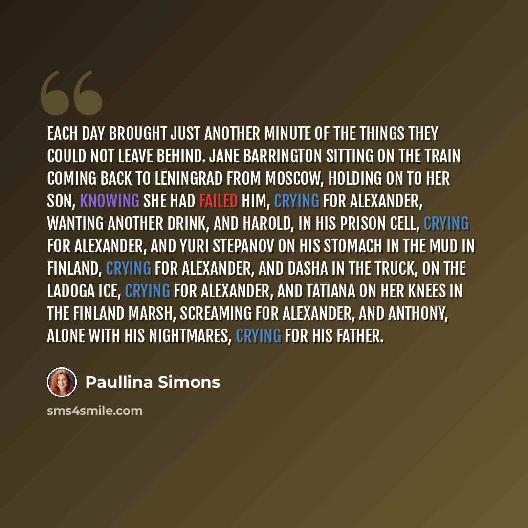 “Each day brought just another minute of the things they could not leave behind. Jane Barrington sitting on the train coming back to Leningrad from Moscow, holding on to her son, knowing she had failed him, crying for Alexander, wanting another drink, and Harold, in his prison cell, crying for…” quote by Paullina Simons
