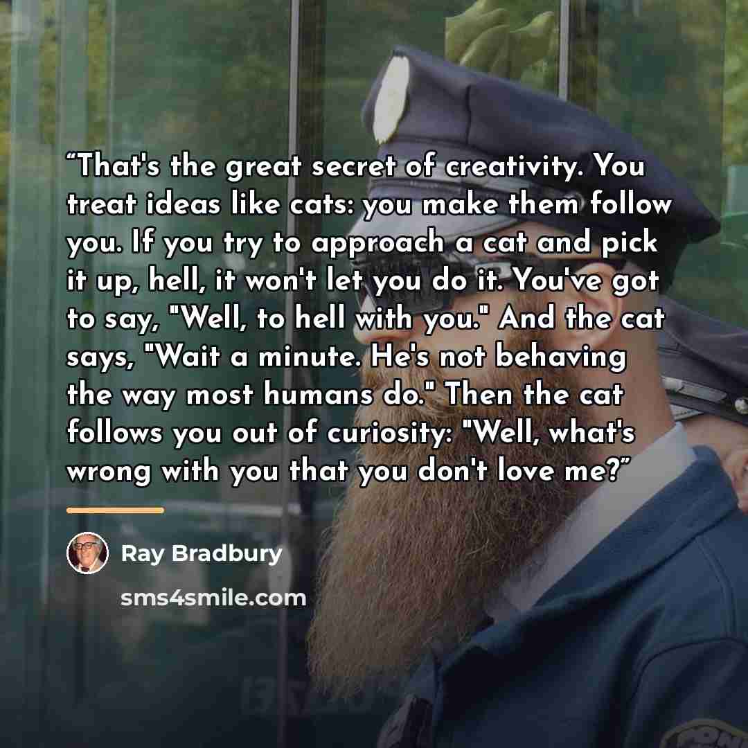 “That's the great secret of creativity. You treat ideas like cats: you make them follow you. If you try to approach a cat and pick it up, hell, it won't let you do it. You've got to say, "Well, to hell with you." And the cat says, "Wait a minute. He's not behaving the way most humans do." Then the…” quote by Ray Bradbury