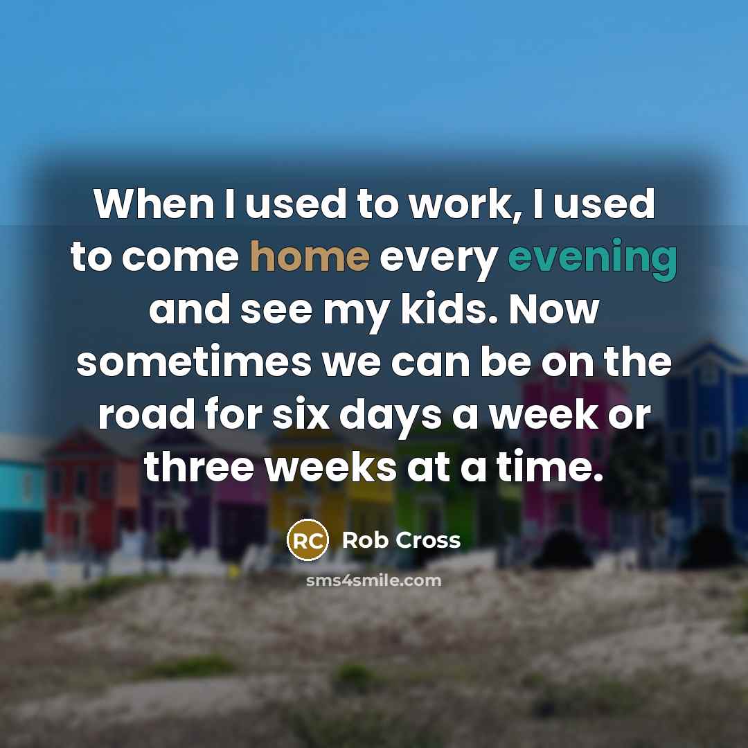 “When I used to work, I used to come home every evening and see my kids. Now sometimes we can be on the road for six days a week or three weeks at a time.” quote by Rob Cross