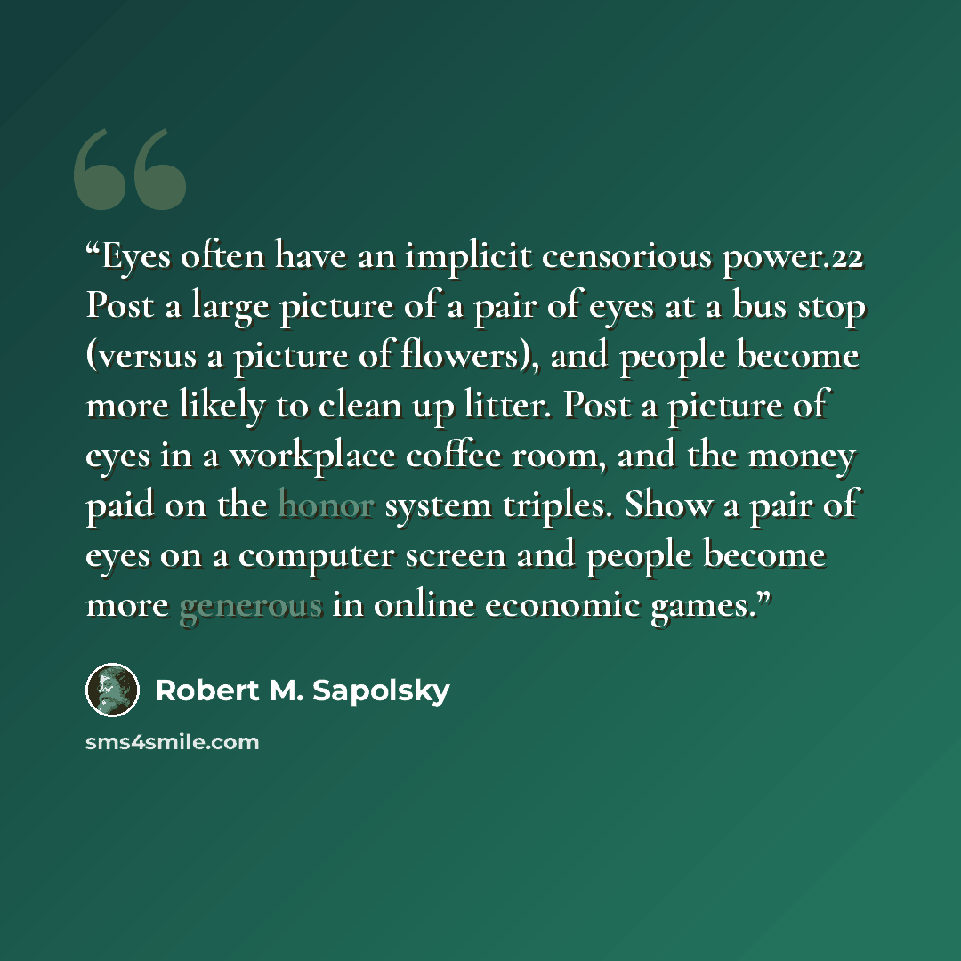 “Eyes often have an implicit censorious power.22 Post a large picture of a pair of eyes at a bus stop (versus a picture of flowers), and people become more likely to clean up litter. Post a picture of eyes in a workplace coffee room, and the money paid on the honor system triples. Show a pair of…” quote by Robert M. Sapolsky