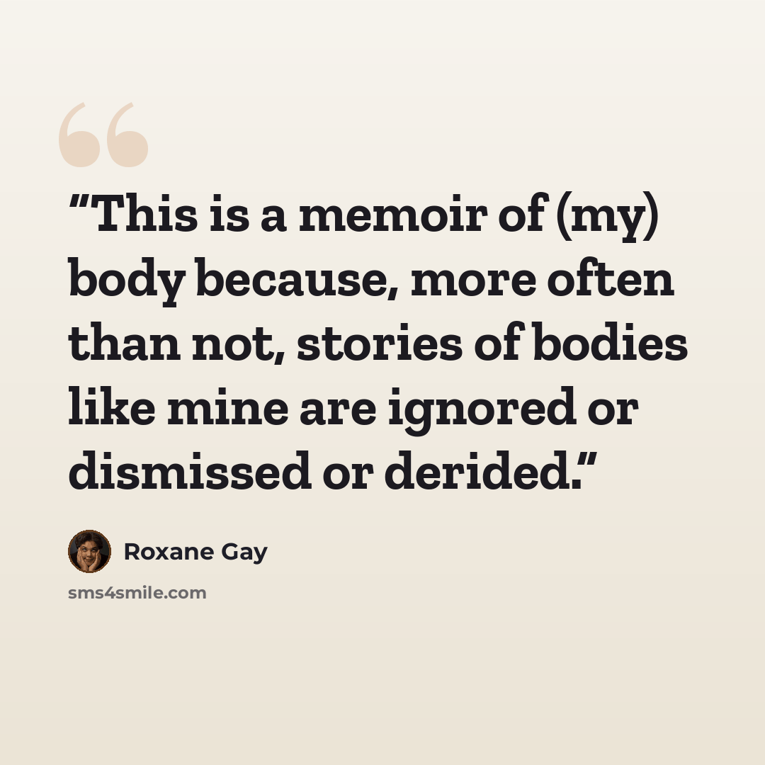 “This is a memoir of (my) body because, more often than not, stories of bodies like mine are ignored or dismissed or derided.” quote by Roxane Gay