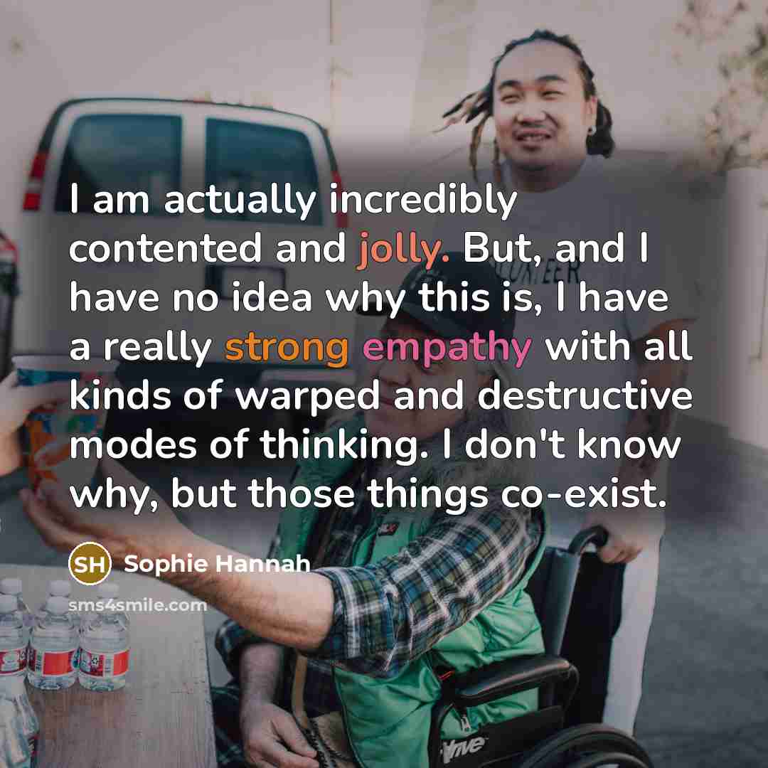 “I am actually incredibly contented and jolly. But, and I have no idea why this is, I have a really strong empathy with all kinds of warped and destructive modes of thinking. I don't know why, but those things co-exist.” quote by Sophie Hannah