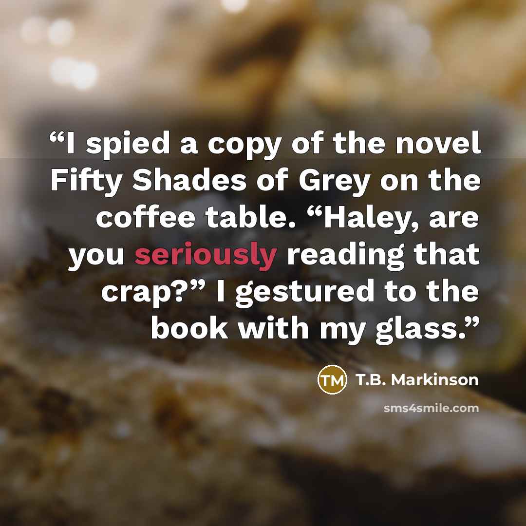 “I spied a copy of the novel Fifty Shades of Grey on the coffee table. “Haley, are you seriously reading that crap?” I gestured to the book with my glass.” quote by T.B. Markinson