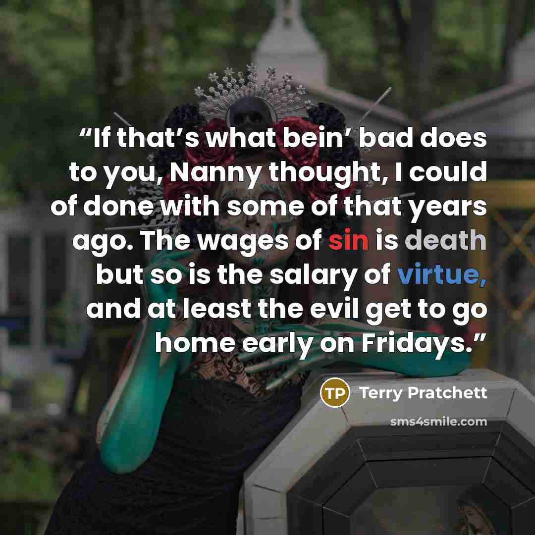 “If that’s what bein’ bad does to you, Nanny thought, I could of done with some of that years ago. The wages of sin is death but so is the salary of virtue, and at least the evil get to go home early on Fridays.” quote by Terry Pratchett